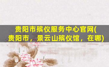 贵阳市殡仪服务中心官网( 贵阳市，景云山殡仪馆，在哪)